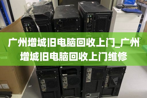 广州增城旧电脑回收上门_广州增城旧电脑回收上门维修