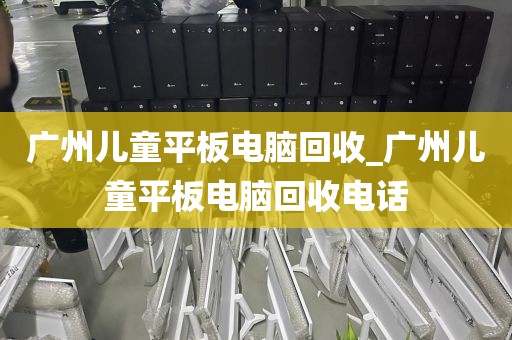 广州儿童平板电脑回收_广州儿童平板电脑回收电话