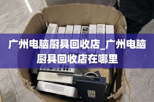 广州电脑厨具回收店_广州电脑厨具回收店在哪里