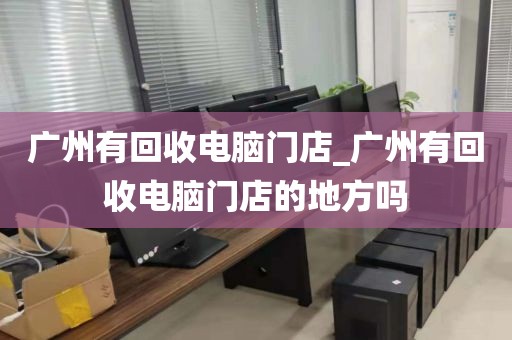 广州有回收电脑门店_广州有回收电脑门店的地方吗