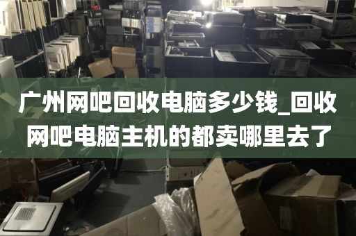 广州网吧回收电脑多少钱_回收网吧电脑主机的都卖哪里去了