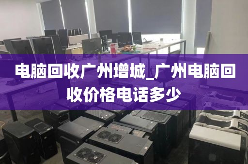 电脑回收广州增城_广州电脑回收价格电话多少