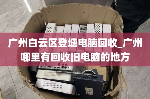 广州白云区登塘电脑回收_广州哪里有回收旧电脑的地方