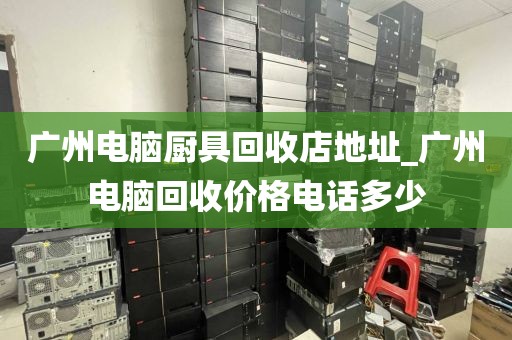 广州电脑厨具回收店地址_广州电脑回收价格电话多少