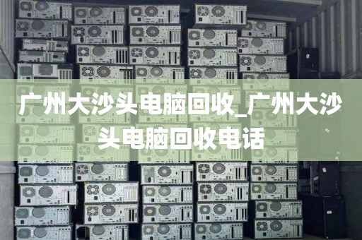 广州大沙头电脑回收_广州大沙头电脑回收电话