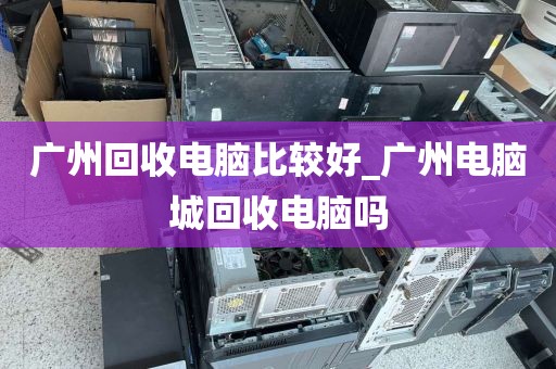 广州回收电脑比较好_广州电脑城回收电脑吗